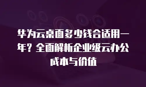 华为云桌面多少钱合适用一年？全面解析企业级云办公成本与价值
