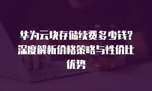 华为云块存储续费多少钱？深度解析价格策略与性价比优势