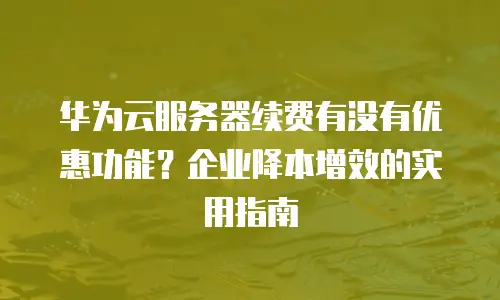 华为云服务器续费有没有优惠功能？企业降本增效的实用指南