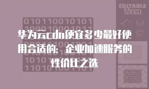 华为云cdn便宜多少最好使用合适的：企业加速服务的性价比之选