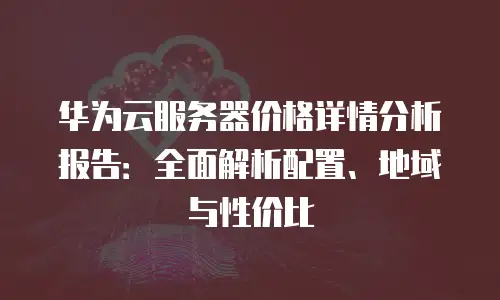 华为云服务器价格详情分析报告：全面解析配置、地域与性价比
