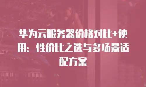 华为云服务器价格对比+使用：性价比之选与多场景适配方案