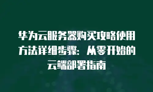 华为云服务器购买攻略使用方法详细步骤：从零开始的云端部署指南