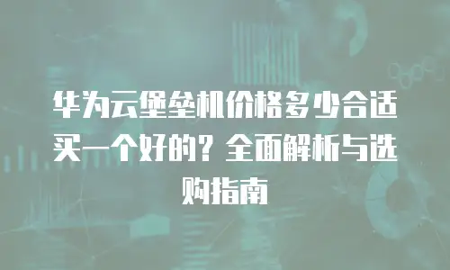 华为云堡垒机价格多少合适买一个好的？全面解析与选购指南