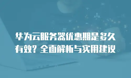 华为云服务器优惠期是多久有效？全面解析与实用建议