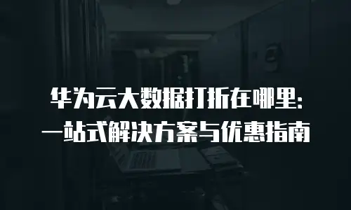 华为云大数据打折在哪里：一站式解决方案与优惠指南