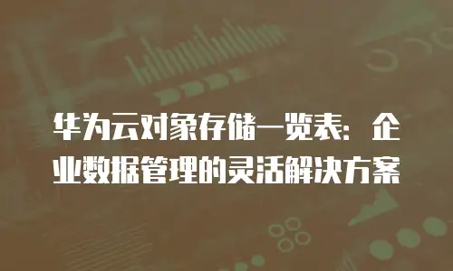 华为云对象存储一览表：企业数据管理的灵活解决方案