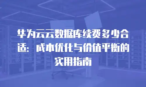 华为云云数据库续费多少合适：成本优化与价值平衡的实用指南
