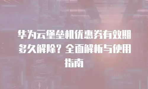 华为云堡垒机优惠券有效期多久解除？全面解析与使用指南