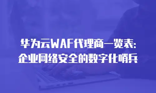华为云WAF代理商一览表：企业网络安全的数字化哨兵
