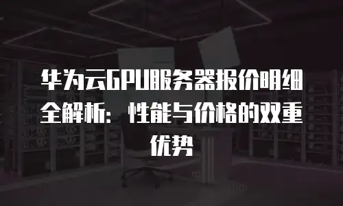 华为云GPU服务器报价明细全解析：性能与价格的双重优势