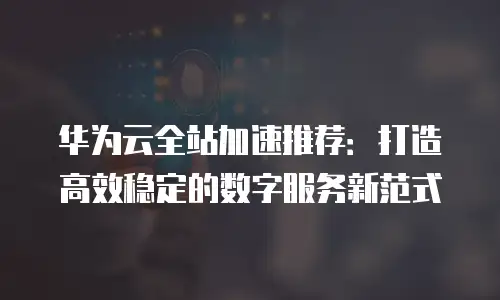 华为云全站加速推荐：打造高效稳定的数字服务新范式