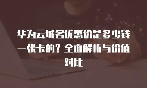 华为云域名优惠价是多少钱一张卡的？全面解析与价值对比