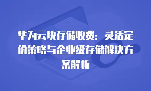 华为云块存储收费：灵活定价策略与企业级存储解决方案解析