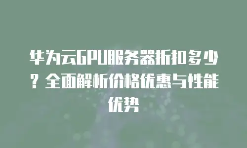华为云GPU服务器折扣多少？全面解析价格优惠与性能优势