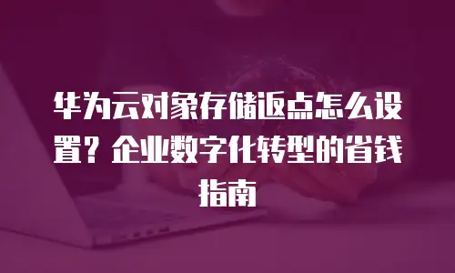 华为云对象存储返点怎么设置？企业数字化转型的省钱指南