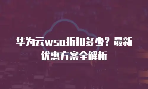 华为云wsa折扣多少？最新优惠方案全解析