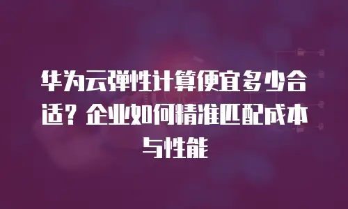 华为云弹性计算便宜多少合适？企业如何精准匹配成本与性能