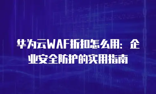 华为云WAF折扣怎么用：企业安全防护的实用指南