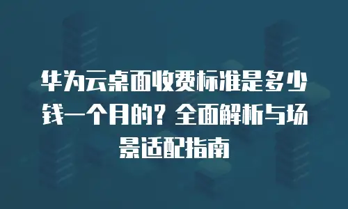 华为云桌面收费标准是多少钱一个月的？全面解析与场景适配指南
