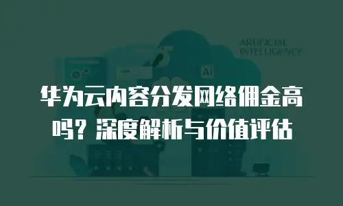华为云内容分发网络佣金高吗？深度解析与价值评估