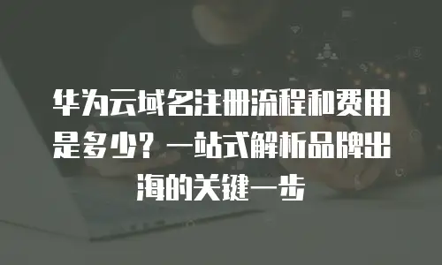 华为云域名注册流程和费用是多少？一站式解析品牌出海的关键一步
