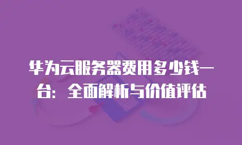 华为云服务器费用多少钱一台：全面解析与价值评估