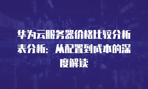 华为云服务器价格比较分析表分析：从配置到成本的深度解读
