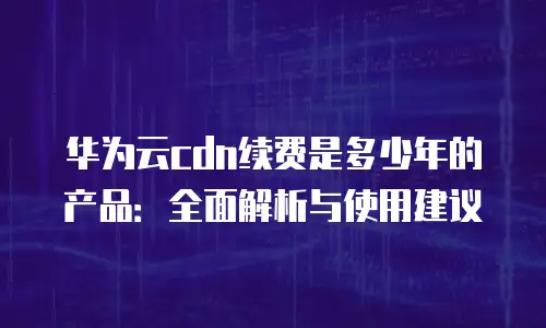 华为云cdn续费是多少年的产品：全面解析与使用建议