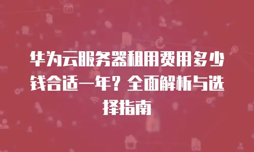 华为云服务器租用费用多少钱合适一年？全面解析与选择指南