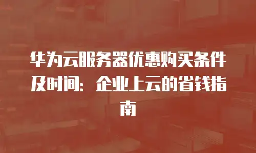 华为云服务器优惠购买条件及时间：企业上云的省钱指南