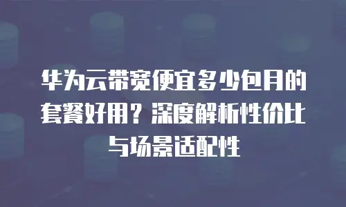 华为云带宽便宜多少包月的套餐好用？深度解析性价比与场景适配性