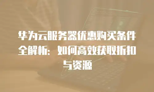 华为云服务器优惠购买条件全解析：如何高效获取折扣与资源