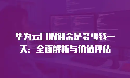 华为云CDN佣金是多少钱一天：全面解析与价值评估