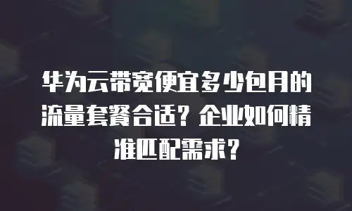 华为云带宽便宜多少包月的流量套餐合适？企业如何精准匹配需求？