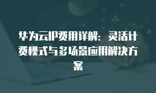 华为云IP费用详解：灵活计费模式与多场景应用解决方案