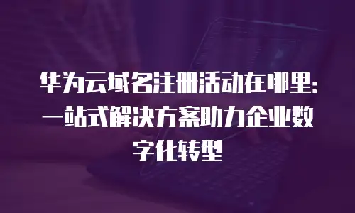 华为云域名注册活动在哪里：一站式解决方案助力企业数字化转型
