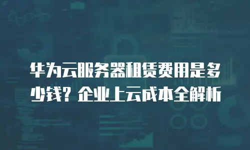 华为云服务器租赁费用是多少钱？企业上云成本全解析