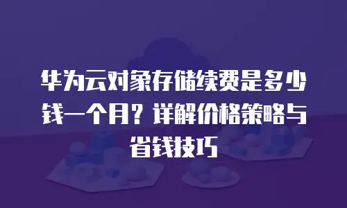 华为云对象存储续费是多少钱一个月？详解价格策略与省钱技巧