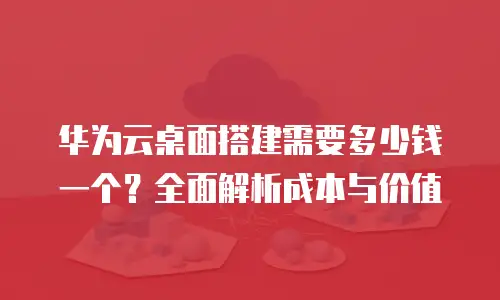 华为云桌面搭建需要多少钱一个？全面解析成本与价值