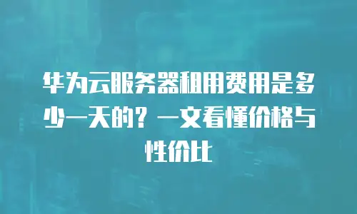 华为云服务器租用费用是多少一天的？一文看懂价格与性价比