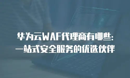 华为云WAF代理商有哪些：一站式安全服务的优选伙伴