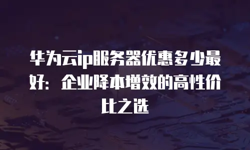 华为云ip服务器优惠多少最好：企业降本增效的高性价比之选