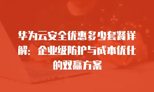 华为云安全优惠多少套餐详解：企业级防护与成本优化的双赢方案