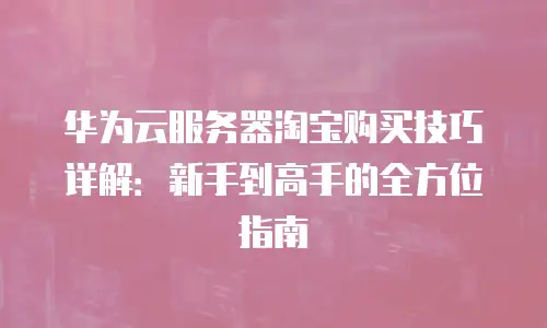 华为云服务器淘宝购买技巧详解：新手到高手的全方位指南