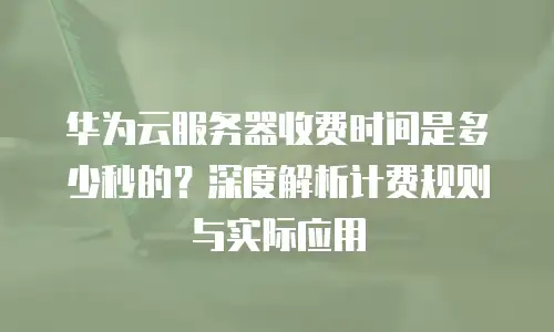 华为云服务器收费时间是多少秒的？深度解析计费规则与实际应用