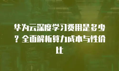 华为云深度学习费用是多少？全面解析算力成本与性价比