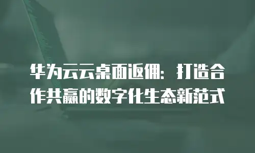 华为云云桌面返佣：打造合作共赢的数字化生态新范式