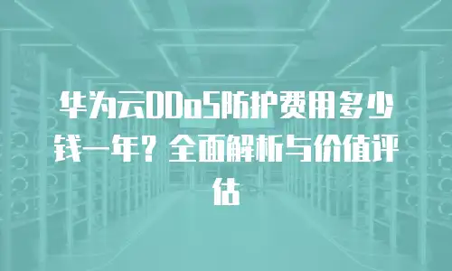 华为云DDoS防护费用多少钱一年？全面解析与价值评估
