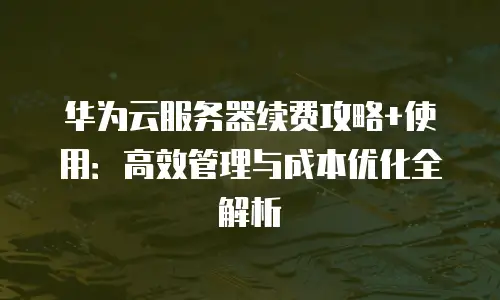 华为云服务器续费攻略+使用：高效管理与成本优化全解析